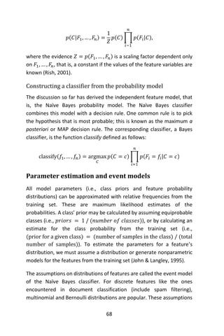 68
𝑝(𝐶|𝐹1, … , 𝐹𝑛) =
1
𝑍
𝑝(𝐶) ∏ 𝑝(𝐹𝑖|𝐶)
𝑛
𝑖−1
,
where the evidence 𝑍 = 𝑝(𝐹1, … , 𝐹𝑛) is a scaling factor dependent only
on 𝐹1, … , 𝐹𝑛, that is, a constant if the values of the feature variables are
known (Rish, 2001).
Constructing a classifier from the probability model
The discussion so far has derived the independent feature model, that
is, the Naïve Bayes probability model. The Naïve Bayes classifier
combines this model with a decision rule. One common rule is to pick
the hypothesis that is most probable; this is known as the maximum a
posteriori or MAP decision rule. The corresponding classifier, a Bayes
classifier, is the function classify defined as follows:
classify(𝑓1, … , 𝑓𝑛) = argmax
𝐶
𝑝(𝐶 = 𝑐) ∏ 𝑝(𝐹𝑖 = 𝑓𝑖|𝐶 = 𝑐)
𝑛
𝑖=1
Parameter estimation and event models
All model parameters (i.e., class priors and feature probability
distributions) can be approximated with relative frequencies from the
training set. These are maximum likelihood estimates of the
probabilities. A class’ prior may be calculated by assuming equiprobable
classes (i.e., 𝑝𝑟𝑖𝑜𝑟𝑠 = 1 / (𝑛𝑢𝑚𝑏𝑒𝑟 𝑜𝑓 𝑐𝑙𝑎𝑠𝑠𝑒𝑠)), or by calculating an
estimate for the class probability from the training set (i.e.,
(prior for a given class) = (number of samples in the class) / (total
number of samples)). To estimate the parameters for a feature’s
distribution, we must assume a distribution or generate nonparametric
models for the features from the training set (John & Langley, 1995).
The assumptions on distributions of features are called the event model
of the Naïve Bayes classifier. For discrete features like the ones
encountered in document classification (include spam filtering),
multinomial and Bernoulli distributions are popular. These assumptions
 