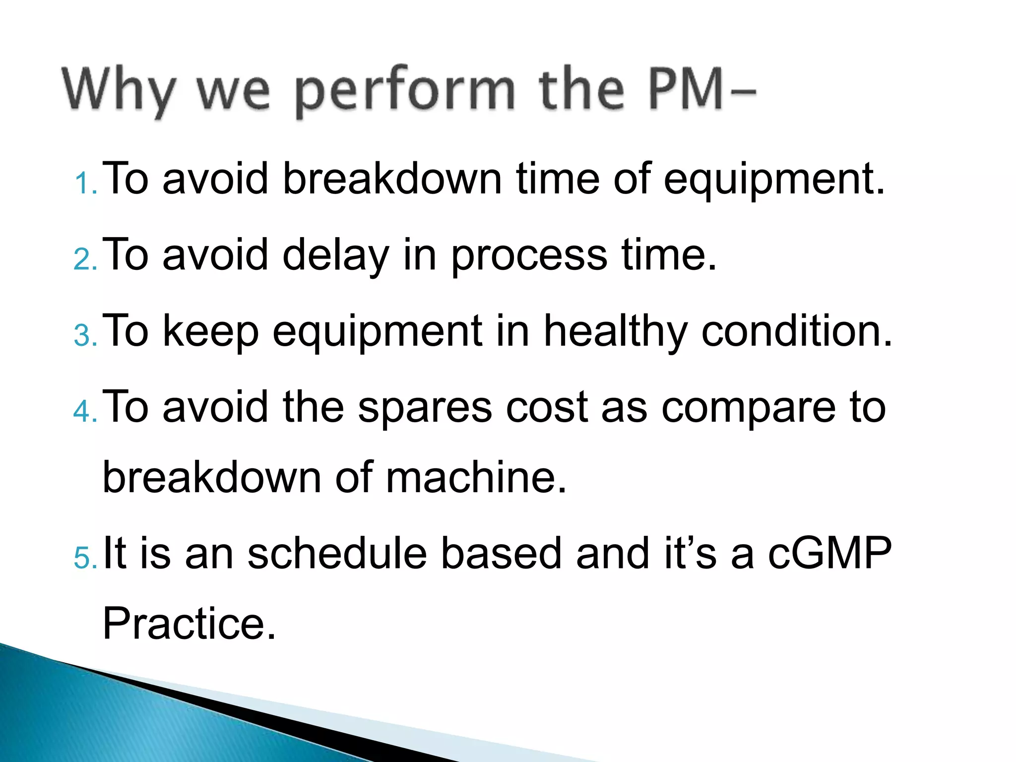 1.To avoid breakdown time of equipment.
2.To avoid delay in process time.
3.To keep equipment in healthy condition.
4.To avoid the spares cost as compare to
breakdown of machine.
5.It is an schedule based and it’s a cGMP
Practice.
 