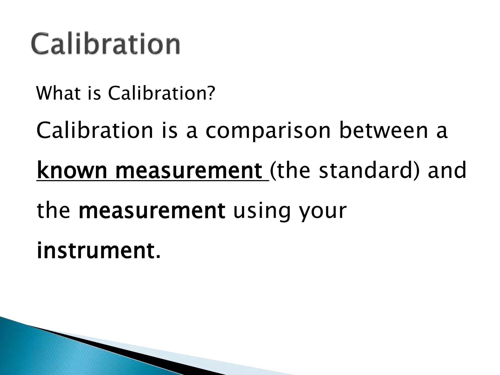 What is Calibration?
Calibration is a comparison between a
known measurement (the standard) and
the measurement using your
instrument.
 