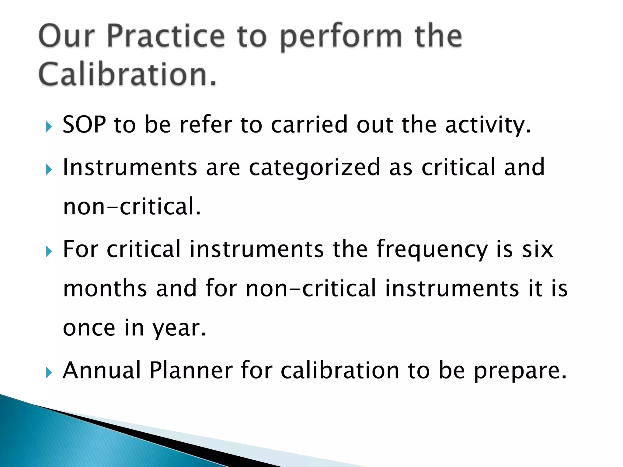  SOP to be refer to carried out the activity.
 Instruments are categorized as critical and
non-critical.
 For critical instruments the frequency is six
months and for non-critical instruments it is
once in year.
 Annual Planner for calibration to be prepare.
 