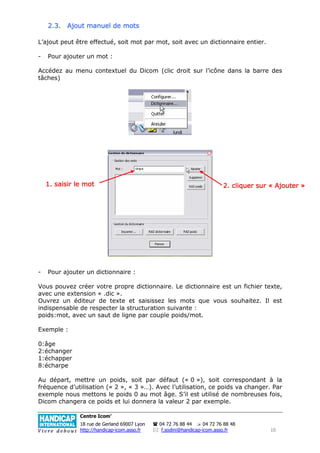 2.3. Ajout manuel de mots

L’ajout peut être effectué, soit mot par mot, soit avec un dictionnaire entier.

-   Pour ajouter un mot :

Accédez au menu contextuel du Dicom (clic droit sur l’icône dans la barre des
tâches)




    1. saisir le mot                                                      2. cliquer sur « Ajouter »




-   Pour ajouter un dictionnaire :

Vous pouvez créer votre propre dictionnaire. Le dictionnaire est un fichier texte,
avec une extension « .dic ».
Ouvrez un éditeur de texte et saisissez les mots que vous souhaitez. Il est
indispensable de respecter la structuration suivante :
poids:mot, avec un saut de ligne par couple poids/mot.

Exemple :

0:âge
2:échanger
1:échapper
8:écharpe

Au départ, mettre un poids, soit par défaut (« 0 »), soit correspondant à la
fréquence d’utilisation (« 2 », « 3 »…). Avec l’utilisation, ce poids va changer. Par
exemple nous mettons le poids 0 au mot âge. S’il est utilisé de nombreuses fois,
Dicom changera ce poids et lui donnera la valeur 2 par exemple.

               Centre Icom’
               18 rue de Gerland 69007 Lyon   04 72 76 88 44      04 72 76 88 48
               http://handicap-icom.asso.fr    f.sodini@handicap-icom.asso.fr            10
 