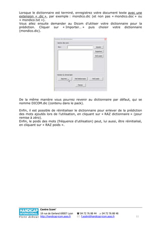 Lorsque le dictionnaire est terminé, enregistrez votre document texte avec une
extension « .dic », par exemple : mondico.dic (et non pas « mondico.doc » ou
« mondico.txt »).
Vous allez ensuite demander au Dicom d’utiliser votre dictionnaire pour la
prédiction. Cliquer sur « Importer… » puis choisir votre dictionnaire
(mondico.dic).




De la même manière vous pourrez revenir au dictionnaire par défaut, qui se
nomme DICOM.dic (contenu dans le pack).

Enfin, il est possible de réinitialiser le dictionnaire pour enlever de la prédiction
des mots ajoutés lors de l’utilisation, en cliquant sur « RAZ dictionnaire » (pour
remise à zéro).
Enfin, le poids des mots (fréquence d’utilisation) peut, lui aussi, être réinitialisé,
en cliquant sur « RAZ poids ».




              Centre Icom’
              18 rue de Gerland 69007 Lyon   04 72 76 88 44      04 72 76 88 48
              http://handicap-icom.asso.fr    f.sodini@handicap-icom.asso.fr      11
 