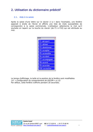 dictionnaire
2. Utilisation du dictionnaire prédictif

   2.1. Aide à la saisie

Après la saisie d’une lettre sur le clavier (« a » dans l’exemple), une fenêtre
apparait à droite de l’écran et affiche une liste de mots susceptibles de
correspondre à la saisie commencée. L’utilisateur sélectionne le mot qu'il
souhaite en tapant sur la touche du clavier (de F1 à F10) qui est attribuée au
mot.




Le temps d’affichage, la taille et la position de la fenêtre sont modifiables
(cf. « Configuration du comportement de DICOM » p.13)
Par défaut, cette fenêtre s’affiche pendant 20 secondes.




              Centre Icom’
              18 rue de Gerland 69007 Lyon   04 72 76 88 44      04 72 76 88 48
              http://handicap-icom.asso.fr    f.sodini@handicap-icom.asso.fr      4
 