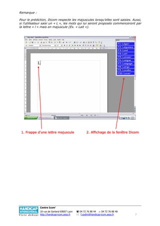 Remarque :

Pour le prédiction, Dicom respecte les majuscules lorsqu’elles sont saisies. Aussi,
si l’utilisateur saisi un « L », les mots qui lui seront proposés commenceront par
la lettre « l » mais en majuscule (Ex. « Lait »).




                        majuscule
 1. Frappe d’une lettre majuscule                  2. Affichage de la fenêtre Dicom




              Centre Icom’
              18 rue de Gerland 69007 Lyon   04 72 76 88 44      04 72 76 88 48
              http://handicap-icom.asso.fr    f.sodini@handicap-icom.asso.fr      7
 