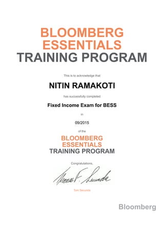 BLOOMBERG
ESSENTIALS
TRAINING PROGRAM
This is to acknowledge that
NITIN RAMAKOTI
has successfully completed
Fixed Income Exam for BESS
in
09/2015
of the
BLOOMBERG
ESSENTIALS
TRAINING PROGRAM
Congratulations,
Tom Secunda
Bloomberg
 