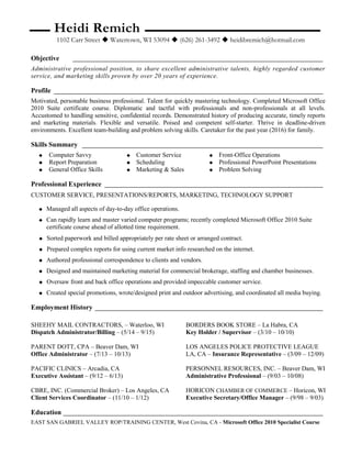 Heidi Remich
1102 Carr Street  Watertown, WI 53094  (626) 261-3492  heidibremich@hotmail.com
Objective _______________________________________________________________________________
Administrative professional position, to share excellent administrative talents, highly regarded customer
service, and marketing skills proven by over 20 years of experience.
Profile _____________________________________________________________________________________
Motivated, personable business professional. Talent for quickly mastering technology. Completed Microsoft Office
2010 Suite certificate course. Diplomatic and tactful with professionals and non-professionals at all levels.
Accustomed to handling sensitive, confidential records. Demonstrated history of producing accurate, timely reports
and marketing materials. Flexible and versatile. Poised and competent self-starter. Thrive in deadline-driven
environments. Excellent team-building and problem solving skills. Caretaker for the past year (2016) for family.
Skills Summary ____________________________________________________________________________
 Computer Savvy
 Report Preparation
 General Office Skills
 Customer Service
 Scheduling
 Marketing & Sales
 Front-Office Operations
 Professional PowerPoint Presentations
 Problem Solving
Professional Experience _____________________________________________________________________
CUSTOMER SERVICE, PRESENTATIONS/REPORTS, MARKETING, TECHNOLOGY SUPPORT
 Managed all aspects of day-to-day office operations.
 Can rapidly learn and master varied computer programs; recently completed Microsoft Office 2010 Suite
certificate course ahead of allotted time requirement.
 Sorted paperwork and billed appropriately per rate sheet or arranged contract.
 Prepared complex reports for using current market info researched on the internet.
 Authored professional correspondence to clients and vendors.
 Designed and maintained marketing material for commercial brokerage, staffing and chamber businesses.
 Oversaw front and back office operations and provided impeccable customer service.
 Created special promotions, wrote/designed print and outdoor advertising, and coordinated all media buying.
Employment History ________________________________________________________________________
SHEEHY MAIL CONTRACTORS, – Waterloo, WI BORDERS BOOK STORE – La Habra, CA
Dispatch Administrator/Billing – (5/14 – 9/15) Key Holder / Supervisor – (3/10 – 10/10)
PARENT DOTT, CPA – Beaver Dam, WI LOS ANGELES POLICE PROTECTIVE LEAGUE
Office Administrator – (7/13 – 10/13) LA, CA – Insurance Representative – (3/09 – 12/09)
PACIFIC CLINICS – Arcadia, CA PERSONNEL RESOURCES, INC. – Beaver Dam, WI
Executive Assistant – (9/12 – 6/13) Administrative Professional – (9/03 – 10/08)
CBRE, INC. (Commercial Broker) – Los Angeles, CA HORICON CHAMBER OF COMMERCE – Horicon, WI
Client Services Coordinator – (11/10 – 1/12) Executive Secretary/Office Manager – (9/98 – 9/03)
Education __________________________________________________________________________________
EAST SAN GABRIEL VALLEY ROP/TRAINING CENTER, West Covina, CA - Microsoft Office 2010 Specialist Course
 