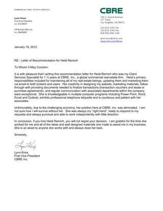 Lynn Knox
First Vice President
Lic. 01228367
CB Richard Ellis, Inc.
Lic. 00409987
C O M M E R C I A L R E A L E S T A T E S E R V I C E S
355 S. Grand Avenue
12
th
Floor
Los Angeles, CA 90071
213 613 3703 Tel
213 613 3763 Fax
818.404.2461 Cell
lynn.knox@cbre.com
www.cbre.com/lknox
January 16, 2012
RE: Letter of Recommendation for Heidi Remich
To Whom It May Concern:
It is with pleasure that I writing this recommendation letter for Heidi Remich who was my Client
Services Specialist for 1 ½ years at CBRE, Inc., a global commercial real estate firm. Heidi’s primary
responsibilities included for maintaining all of my real estate listings, updating them and marketing them
via email to both brokers and users. Her creativity in designing my website, marketing materials, follow
through with providing documents needed to finalize transactions (transaction vouchers and lease or
purchase agreements), and regular communication with associated departments within the company
were exceptional. She is knowledgeable in multiple computer programs including Power Point, Word,
Excel and Outlook, exhibits professional telephone etiquette and is courteous and patient with her
associates.
Unfortunately, due to the challenging economy, her position here at CBRE, Inc. was eliminated. I am
not sure how I will survive without her. She was always my “right hand”, ready to respond to my
requests and always punctual and able to work independently with little direction.
In conclusion, if you hire Heidi Remich, you will not regret your decision. I am grateful for the time she
worked for me and all of the ideas and well designed materials she made to assist me in my business.
She is an asset to anyone she works with and always does her best.
Sincerely,
Lynn Knox
First Vice President
CBRE Inc.
 