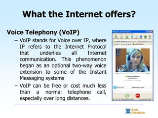 What the Internet offers?<br />Voice Telephony (VoIP)<br />VoIP stands for Voice over IP, where IP refers to the Internet ...