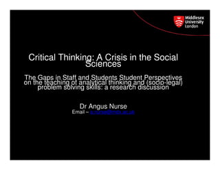 Postgraduate Course Feedback
Critical Thinking: A Crisis in the Social
Sciences
The Gaps in Staff and Students Student Perspectives
on the teaching of analytical thinking and (socio-legal)
problem solving skills: a research discussion
Dr Angus Nurse
Email – a.nurse@mdx.ac.uk
 