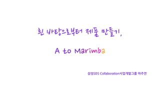 흰 바탕으로부터 제품 만들기,
A to Marimba
삼성SDS Collaboration사업개발그룹 마주연
 