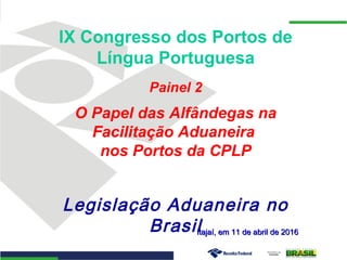 Itajaí, em 11 de abril de 2016Itajaí, em 11 de abril de 2016
IX Congresso dos Portos de
Língua Portuguesa
Painel 2
O Papel das Alfândegas na
Facilitação Aduaneira
nos Portos da CPLP
Legislação Aduaneira no
Brasil
 