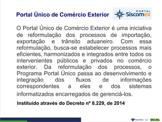 Portal Único de Comércio Exterior
O Portal Único de Comércio Exterior é uma iniciativa
de reformulação dos processos de importação,
exportação e trânsito aduaneiro. Com essa
reformulação, busca-se estabelecer processos mais
eficientes, harmonizados e integrados entre todos os
intervenientes públicos e privados no comércio
exterior. Da reformulação dos processos, o
Programa Portal Único passa ao desenvolvimento e
integração dos fluxos de informações
correspondentes a eles e dos sistemas
informatizados encarregados de gerenciá-los.
Instituído através do Decreto nº 8.229, de 2014
 