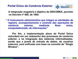 Portal Único de Comércio Exterior
A integração resgatará o objetivo do SISCOMEX, previsto
no Decreto nº 660, de 1992:
“ O instrumento administrativo que integra as atividades de
registro, acompanhamento e controle das operações de
comércio exterior, mediante fluxo único,
computadorizado, de informações”
Por fim, a implementação plena do Portal Único
redundará em um redesenho dos processos de comércio
exterior, e na integração dos sistemas informatizados,
sendo que a janela de entrada de dados, de usuários
externos, será unificada com base no conceito de “Single
Window”.
 