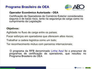 Programa Brasileiro de OEA
Operador Econômico Autorizado - OEA
Certificação de Operadores de Comércio Exterior considerados
seguros e de baixo risco, tanto na segurança da carga como no
cumprimento da Legislação
Objetivos:
Agilidade no fluxo de carga entre os países;
Focar esforços em operadores que oferecem altos riscos;
Trabalhar a cadeia logística como um todo;
Ter reconhecimento mútuo com parceiros internacionais;
O programa da RFB denominado Linha Azul foi o precursor de
programas de certificação de operadores, que resultou no
Programa Brasileiro de OEA
 