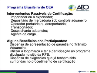 Programa Brasileiro de OEA
Intervenientes Passíveis de Certificação:
Importador ou o exportador;
Depositário de mercadoria sob controle aduaneiro;
Operador portuário ou aeroportuário;
Transportador;
Despachante aduaneiro;
Agente de carga.
Alguns Benefícios aos Participantes:
Dispensa de apresentação de garantia no Trânsito
Aduaneiro.
Utilizar a logomarca e ter a participação no programa
divulgada no sitio da RFB.
Dispensa de exigências que já tenham sido
cumpridas no procedimento de certificação
 
