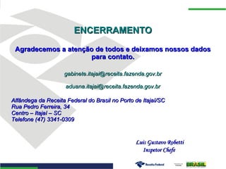 ENCERRAMENTOENCERRAMENTO
Agradecemos a atenção de todos e deixamos nossos dadosAgradecemos a atenção de todos e deixamos nossos dados
para contato.para contato.
gabinete.itajai@receita.fazenda.gov.brgabinete.itajai@receita.fazenda.gov.br
aduana.itajai@receita.fazenda.gov.braduana.itajai@receita.fazenda.gov.br
Alfândega da Receita Federal do Brasil no Porto de Itajaí/SCAlfândega da Receita Federal do Brasil no Porto de Itajaí/SC
Rua Pedro Ferreira, 34Rua Pedro Ferreira, 34
Centro – Itajaí – SCCentro – Itajaí – SC
Telefone (47) 3341-0309Telefone (47) 3341-0309
Luis Gustavo RobettiLuis Gustavo Robetti
Inspetor ChefeInspetor Chefe
 