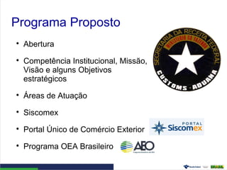 Programa Proposto

Abertura

Competência Institucional, Missão,
Visão e alguns Objetivos
estratégicos

Áreas de Atuação

Siscomex

Portal Único de Comércio Exterior

Programa OEA Brasileiro
 