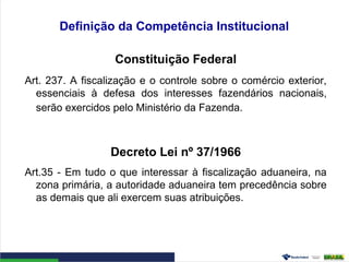 Definição da Competência Institucional
Constituição Federal
Art. 237. A fiscalização e o controle sobre o comércio exterior,
essenciais à defesa dos interesses fazendários nacionais,
serão exercidos pelo Ministério da Fazenda.
Decreto Lei nº 37/1966
Art.35 - Em tudo o que interessar à fiscalização aduaneira, na
zona primária, a autoridade aduaneira tem precedência sobre
as demais que ali exercem suas atribuições.
 