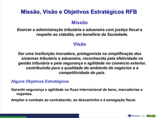 Missão, Visão e Objetivos Estratégicos RFB
Missão
Exercer a administração tributária e aduaneira com justiça fiscal e
respeito ao cidadão, em benefício da Sociedade.
Visão
Ser uma instituição inovadora, protagonista na simplificação dos
sistemas tributário e aduaneiro, reconhecida pela efetividade na
gestão tributária e pela segurança e agilidade no comércio exterior,
contribuindo para a qualidade do ambiente de negócios e a
competitividade do país.
Alguns Objetivos Estratégicos
Garantir segurança e agilidade no fluxo internacional de bens, mercadorias e
viajantes.
Ampliar o combate ao contrabando, ao descaminho e à sonegação fiscal.
 