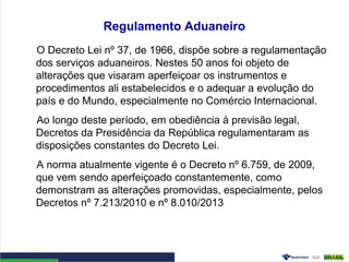 Regulamento Aduaneiro
O Decreto Lei nº 37, de 1966, dispõe sobre a regulamentação
dos serviços aduaneiros. Nestes 50 anos foi objeto de
alterações que visaram aperfeiçoar os instrumentos e
procedimentos ali estabelecidos e o adequar a evolução do
país e do Mundo, especialmente no Comércio Internacional.
Ao longo deste período, em obediência à previsão legal,
Decretos da Presidência da República regulamentaram as
disposições constantes do Decreto Lei.
A norma atualmente vigente é o Decreto nº 6.759, de 2009,
que vem sendo aperfeiçoado constantemente, como
demonstram as alterações promovidas, especialmente, pelos
Decretos nº 7.213/2010 e nº 8.010/2013
 