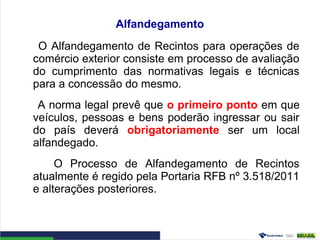 Alfandegamento
O Alfandegamento de Recintos para operações de
comércio exterior consiste em processo de avaliação
do cumprimento das normativas legais e técnicas
para a concessão do mesmo.
A norma legal prevê que o primeiro ponto em que
veículos, pessoas e bens poderão ingressar ou sair
do país deverá obrigatoriamente ser um local
alfandegado.
O Processo de Alfandegamento de Recintos
atualmente é regido pela Portaria RFB nº 3.518/2011
e alterações posteriores.
 