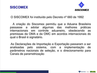 SISCOMEX
O SISCOMEX foi instituído pelo Decreto nº 660 de 1992
A criação do Siscomex permitiu que a Aduana Brasileira
passasse a adotar algumas das melhores práticas
internacionais em controle aduaneiro, obedecendo as
premissas da OMA e da OMC em acordos internacionais do
qual o Brasil é signatário.
As Declarações de Importação e Exportação passaram a ser
analisadas pelo sistema, com a implementação de
parâmetros nacionais de seleção, e o direcionamento para
Canais de parametrização
 