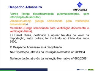 Despacho Aduaneiro
Verde (carga desembaraçada automaticamente, sem
intervenção de servidor),
Amarelo/Laranja (Carga selecionada para verificação
documental) e
Vermelho (Carga selecionada para verificação documental e
verificação física).
O Canal Cinza, destinado a apurar fraudes de valor na
Importação, entre outras, foi instituído no início dos anos
2000.
O Despacho Aduaneiro está disciplinado:
Na Exportação, através da Instrução Normativa nº 28/1994
Na Importação, através da Instrução Normativa nº 680/2006
 