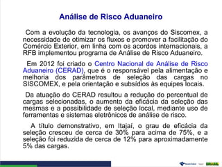 Análise de Risco Aduaneiro
Com a evolução da tecnologia, os avanços do Siscomex, a
necessidade de otimizar os fluxos e promover a facilitação do
Comércio Exterior, em linha com os acordos internacionais, a
RFB implementou programa de Análise de Risco Aduaneiro.
Em 2012 foi criado o Centro Nacional de Análise de Risco
Aduaneiro (CERAD), que é o responsável pela alimentação e
melhoria dos parâmetros de seleção das cargas no
SISCOMEX, e pela orientação e subsídios às equipes locais.
Da atuação do CERAD resultou a redução do percentual de
cargas selecionadas, o aumento da eficácia da seleção das
mesmas e a possibilidade de seleção local, mediante uso de
ferramentas e sistemas eletrônicos de análise de risco.
A título demonstrativo, em Itajaí, o grau de eficácia da
seleção cresceu de cerca de 30% para acima de 75%, e a
seleção foi reduzida de cerca de 12% para aproximadamente
5% das cargas.
 