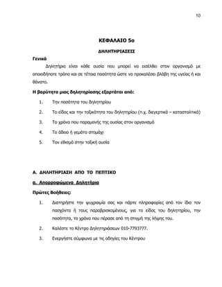 10




                                 ΚΕΦΑΛΑΙΟ 5ο

                                 ΔΗΛΗΤΗΡΙΑΣΕΙΣ
Γενικά
        Δηλητήριο είναι κάθε ουσία που μπορεί να εισέλθει στον οργανισμό με
οποιοδήποτε τρόπο και σε τέτοια ποσότητα ώστε να προκαλέσει βλάβη της υγείας ή και
θάνατο.

Η βαρύτητα μιας δηλητηρίασης εξαρτάται από:

   1.     Την ποσότητα του δηλητηρίου

   2.     Το είδος και την τοξικότητα του δηλητηρίου (π.χ. διεγερτικά – κατασταλτικά)

   3.     Το χρόνο που παραμονής της ουσίας στον οργανισμό

   4.     Το άδειο ή γεμάτο στομάχι

   5.     Τον εθισμό στην τοξική ουσία




Α. ΔΗΛΗΤΗΡΙΑΣΗ ΑΠΟ ΤΟ ΠΕΠΤΙΚΟ

α. Απορροφώμενα Δηλητήρια

Πρώτες Βοήθειες:

   1.     Διατηρήστε την ψυχραιμία σας και πάρτε πληροφορίες από τον ίδιο τον
          πασχόντα ή τους παραβρισκομένους, για το είδος του δηλητηρίου, την
          ποσότητα, το χρόνο που πέρασε από τη στιγμή της λήψης του.

   2.     Καλέστε το Κέντρο Δηλητηριάσεων 010-7793777.

   3.     Ενεργήστε σύμφωνα με τις οδηγίες του Κέντρου
 