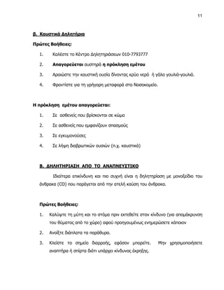 11



β. Καυστικά Δηλητήρια

Πρώτες Βοήθειες:

  1.    Καλέστε το Κέντρο Δηλητηριάσεων 010-7793777

  2.    Απαγορεύεται αυστηρά η πρόκληση εμέτου

  3.    Αραιώστε την καυστική ουσία δίνοντας κρύο νερό ή γάλα γουλιά-γουλιά.

  4.    Φροντίστε για τη γρήγορη μεταφορά στο Νοσοκομείο.



Η πρόκληση εμέτου απαγορεύεται:

  1.    Σε ασθενείς που βρίσκονται σε κώμα

  2.    Σε ασθενείς που εμφανίζουν σπασμούς

  3.    Σε εγκυμονούσες

  4.    Σε λήψη διαβρωτικών ουσιών (π.χ. καυστικά)



  Β. ΔΗΛΗΤΗΡΙΑΣΗ ΑΠΟ ΤΟ ΑΝΑΠΝΕΥΣΤΙΚΟ

        Ιδιαίτερα επικίνδυνη και πιο συχνή είναι η δηλητηρίαση με μονοξείδιο του
  άνθρακα (CO) που παράγεται από την ατελή καύση του άνθρακα.



  Πρώτες Βοήθειες:

  1.   Καλύψτε τη μύτη και το στόμα πριν εκτεθείτε στον κίνδυνο (για απομάκρυνση
       του θύματος από το χώρο) αφού προηγουμένως ενημερώσετε κάποιον

  2.   Ανοίξτε διάπλατα τα παράθυρα.

  3.   Κλείστε το σημείο διαρροής, εφόσον μπορείτε.         Μην χρησιμοποιήσετε
       αναπτήρα ή σπίρτα διότι υπάρχει κίνδυνος έκρηξης.
 