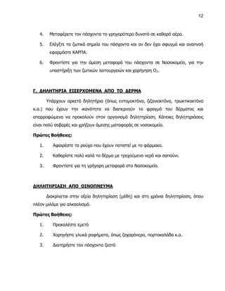 12



   4.    Μεταφέρετε τον πάσχοντα το γρηγορότερο δυνατό σε καθαρό αέρα.

   5.    Ελέγξτε τα ζωτικά σημεία του πάσχοντα και αν δεν έχει σφυγμό και αναπνοή
         εφαρμόστε ΚΑΡΠΑ.

   6.    Φροντίστε για την άμεση μεταφορά του πάσχοντα σε Νοσοκομείο, για την
         υποστήριξη των ζωτικών λειτουργειών και χορήγηση Ο 2 .



Γ. ΔΗΛΗΤΗΡΙΑ ΕΙΣΕΡΧΟΜΕΝΑ ΑΠΟ ΤΟ ΔΕΡΜΑ

        Υπάρχουν αρκετά δηλητήρια (όπως εντομοκτόνα, ζιζανιοκτόνα, τρωκτικοκτόνα
κ.α.) που έχουν την ικανότητα να διαπερνούν το φραγμό του δέρματος και
απορροφώμενα να προκαλούν στον οργανισμό δηλητηρίαση. Κάποιες δηλητηριάσεις
είναι πολύ σοβαρές και χρήζουν άμεσης ματαφοράς σε νοσοκομείο.

Πρώτες Βοήθειες:

   1.      Αφαιρέστε τα ρούχα που έχουν ποτιστεί με το φάρμακο.

   2.      Καθαρίστε πολύ καλά το δέρμα με τρεχούμενο νερό και σαπούνι.

   3.      Φροντίστε για τη γρήγορη μεταφορά στο Νοσοκομείο.



ΔΗΛΗΤΗΡΙΑΣΗ ΑΠΟ ΟΙΝΟΠΝΕΥΜΑ

        Διακρίνεται στην οξεία δηλητηρίαση (μέθη) και στη χρόνια δηλητηρίαση, όπου
πλέον μιλάμε για αλκοολισμό.

Πρώτες Βοήθειες:

   1.      Προκαλέστε εμετό

   2.      Χορηγήστε γλυκά ροφήματα, όπως ζαχαρόνερο, πορτοκαλάδα κ.α.

   3.      Διατηρήστε τον πάσχοντα ζεστό
 