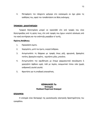 13



   4.      Μεταφέρετε τον πάσχοντα γρήγορα στο νοσοκομείο αν έχει χάσει τις
           αισθήσεις του, αφού τον τοποθετείσετε σε θέση ανάνηψης



ΤΡΟΦΙΚΗ ΔΗΛΗΤΗΡΙΑΣΗ

        Τροφική δηλητηρίαση μπορεί να προκληθεί είτε από τροφές που είναι
δηλητηριώδεις από τη φύση τους, είτε από τροφές που έχουν υποστεί αλλοίωση από
την κακή συντήρηση και την ανάπτυξη μικροβίων σ’ αυτές.

Πρώτες Βοήθειες:

   1.      Προκαλέστε έμετο.

   2.      Χορηγείστε, μετά τον έμετο, ενεργό άνθρακα.

   3.      Αντιμετωπίστε τη διάρροια με τροφές όπως ρύζι, φρυγανιά, βρασμένη
           πατάτα, βρασμένο καρότο, κομπόστα μήλο, μπανάνα.

   4.      Αντιμετωπίστε την αφυδάτωση με έτοιμα φαρμακευτικά σκευάσματα ή
           χορηγήστε άφθονα υγρά, τσάϊ με λεμόνι, αναψυκτικά τύπου cola (χωρίς
           ανθρακικό) γουλιά γουλιά.

   5.      Φροντίστε για τη σταδιακή επανασίτιση.




                                  ΚΕΦΑΛΑΙΟ 7ο
                                     Επιληψία
                            Παιδικοί Πυρετικοί Σπασμοί

ΕΠΙΛΗΨΙΑ

        Η επιληψία είναι διαταραχή της φυσιολογικής ηλεκτρικής δραστηριότητας του
εγκεφάλου.
 