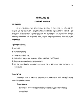 16




                               ΚΕΦΑΛΑΙΟ 8ο
                             Καρδιακές Παθήσεις
ΣΤΗΘΑΓΧΗ

      Λόγω στενώσεως των στεφανιαίων αγγείων, η ποσότητα του αίματος δεν
επαρκεί για την αιμάτωση   τμήματος του μυοκαρδίου κυρίως όταν η καρδιά     έχει
αυξημένες ανάγκες όπως π.χ στο τρέξιμο ή στο περπάτημα. Στις περιπτώσεις αυτές ο
ασθενής αισθάνεται ένα θωρακικό πόνο, κυρίως στην προσπάθεια, που ονομάζεται
στηθάγχη.


Πρώτες Βοήθειες

1) Ακινησία

2) Ημικαθιστή θέση

2) Τονώστε το ηθικό του
3) Χαλαρώστε ρούχα που σφίγγουν (ζώνη ,γραβάτα, Στηθόδεσμο)
4) Χορηγήστε υπογλώσσιο νιτρογλυκερίνης
5) Αν τα συμπτώματα επιμένουν φροντίστε για τη μεταφορά του πάσχοντα         σε
  νοσοκομείο



ΕΜΦΡΑΓΜΑ

      Έμφραγμα είναι η νέκρωση τμήματος του μυοκαρδίου μετά από θρόμβωση,
λόγω αρτηριοσκλήρυνσης.

      Συμπτώματα

         1) Έντονος συσφυκτικός οπισθοστερνικός πόνος, με αντανάκλασεις

         2) Ωχρότητα
 