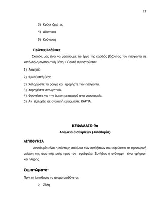 17



         3) Κρύοι ιδρώτες

         4) Δύσπνοια

         5) Κυάνωση


      Πρώτες Βοήθειες

     Σκοπός μας είναι να μειώσουμε το έργο της καρδιάς βάζοντας τον πάσχοντα σε
κατάλληλη αναπαυτική θέση. Γι΄αυτό συνιστούνται:

1) Ακινησία

2) Ημικαθιστή θέση

3) Χαλαρώστε τα ρούχα και ηρεμήστε τον πάσχοντα.
3) Χορηγείστε αναλγητικό.
4) Φροντίστε για την άμεση μεταφορά στο νοσοκομείο.
5) Αν εξελιχθεί σε ανακοπή εφαρμόστε ΚΑΡΠΑ.




                                ΚΕΦΑΛΑΙΟ 9ο
                        Απώλεια αισθήσεων (λιποθυμία)

ΛΙΠΟΘΥΜΙΑ

      Λιποθυμία είναι η σύντομη απώλεια των αισθήσεων που οφείλεται σε προσωρινή
μείωση της αιματικής ροής προς τον εγκέφαλο. Συνήθως η ανάνηψη είναι γρήγορη
και πλήρης.


Συμπτώματα:
Πριν τη λιποθυμία το άτομο αισθάνεται:

          Ζάλη
 