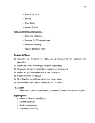 18



           Βουητά στ΄αυτιά

           Ναυτία

           Θολή όραση

           Κρύους ιδρώτες

Κατά την λιποθυμία παρατηρείται :

           Ωχρότητα προσώπου

           Σφυγμός βραδύς και αδύναμος

           Επιπόλαιη αναπνοή

           Χαμηλή αρτηριακή πίεση


Πρώτες βοήθειες:

1) Ξαπλώστε και ανυψώστε τα πόδια, για να διευκολύνετε την αιμάτωση του
   εγκεφάλου
2) Γυρίστε το κεφάλι στο πλάι (για αποφυγή εισρόφησης)
3) Χαλαρώστε τα σφιχτά ρούχα (ζώνη, γραβάτα, στηθόδεσμο…)
4) Αερίστε το χώρο και απομακρύνετε τους περίεργους
5) Ελέγξτε αναπνοή και σφυγμό
6) Όταν ξαναβρεί τις αισθήσεις, δώστε του να πιει υγρά.
7) Όταν συνέλθει ΔΕΝ ΠΡΕΠΕΙ να σηκωθεί για 15΄περίπου.

 ΔΙΑΣΕΙΣΗ
     Η διάσειση προκαλείται μετά από τραυματισμό ή έντονο τράνταγμα στο κεφάλι.

Συμπτώματα:
   Πιθανή απώλεια της συνείδησης
      Επιπόλαια αναπνοή
      Ωχρότητα προσώπου
      Δέρμα κρύο κολλώδες
 