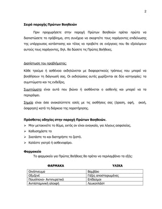 2



Σειρά παροχής Πρώτων Βοηθειών

      Πριν προχωρήσετε στην παροχή Πρώτων Βοηθειών πρέπει πρώτα να
διαπιστώσετε το πρόβλημα, στη συνέχεια να σκεφτείτε τους παράγοντες επιδείνωσης
της υπάρχουσας κατάστασης και τέλος να προβείτε σε ενέργειες που θα εξαλείψουν
αυτούς τους παράγοντες, δηλ. θα δώσετε τις Πρώτες Βοήθειες.



Διαπίστωση του προβλήματος:

Κάθε τραύμα ή ασθένεια εκδηλώνεται με διαφορετικούς τρόπους που μπορεί να
βοηθήσουν τη διάγνωσή σας. Οι εκδηλώσεις αυτές χωρίζονται σε δύο κατηγορίες: τα
συμπτώματα και τις ενδείξεις.

Συμπτώματα είναι αυτά που βιώνει ή αισθάνεται ο ασθενής και μπορεί να τα
περιγράψει.

Σημεία είναι όσα ανακαλύπτετε εσείς με τις αισθήσεις σας (όραση, αφή,       ακοή,
όσφρηση) κατά τη διάρκεια της παρατήρησης.


Πρόσθετες οδηγίες στην παροχή Πρώτων Βοηθειών.
 Μην μετακινείτε το θύμα, εκτός αν είναι αναγκαίο, για λόγους ασφαλείας.
 Καθυσηχάστε το
 Σκεπάστε το και διατηρήστε το ζεστό.
 Καλέστε γιατρό ή ασθενοφόρο.

Φαρμακείο
    Το φαρμακείο για Πρώτες Βοήθειες θα πρέπει να περιλαμβάνει τα εξής:


                ΦΑΡΜΑΚΑ                                       ΥΛΙΚΑ
   Οινόπνευμα                              Βαμβάκι
   Οξυζενέ                                 Γάζες αποστειρωμένες
   Παυσίπονο- Αντιπυρετικό                 Επίδεσμοι
   Αντιϊσταμινική αλοιφή                   Λευκοπλάστ
 