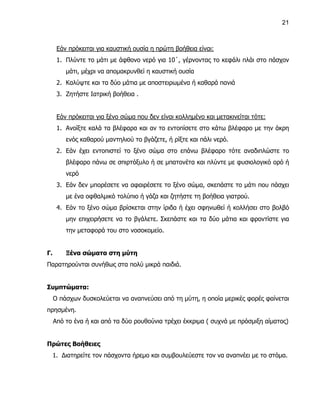 21



      Εάν πρόκειται για καυστική ουσία η πρώτη βοήθεια είναι:
      1. Πλύντε το μάτι με άφθονο νερό για 10΄, γέρνοντας το κεφάλι πλάι στο πάσχον
         μάτι, μέχρι να απομακρυνθεί η καυστική ουσία
      2. Καλύψτε και τα δύο μάτια με αποστειρωμένα ή καθαρά πανιά
      3. Ζητήστε Ιατρική βοήθεια .


      Εάν πρόκειται για ξένο σώμα που δεν είναι κολλημένο και μετακινείται τότε:
      1. Ανοίξτε καλά τα βλέφαρα και αν το εντοπίσετε στο κάτω βλέφαρο με την άκρη
         ενός καθαρού μαντηλιού το βγάζετε, ή ρίξτε και πάλι νερό.
      2. Εάν έχει εντοπιστεί το ξένο σώμα στο επάνω βλέφαρο τότε αναδιπλώστε το
         βλέφαρο πάνω σε σπιρτόξυλο ή σε μπατονέτα και πλύντε με φυσιολογικό ορό ή
         νερό
      3. Εάν δεν μπορέσετε να αφαιρέσετε το ξένο σώμα, σκεπάστε το μάτι που πάσχει
         με ένα οφθαλμικό τολύπιο ή γάζα και ζητήστε τη βοήθεια γιατρού.
      4. Εάν το ξένο σώμα βρίσκεται στην ίριδα ή έχει σφηνωθεί ή κολλήσει στο βολβό
         μην επιχειρήσετε να το βγάλετε. Σκεπάστε και τα δύο μάτια και φροντίστε για
         την μεταφορά του στο νοσοκομείο.


Γ.       Ξένα σώματα στη μύτη
Παρατηρούνται συνήθως στα πολύ μικρά παιδιά.


Συμπτώματα:
     Ο πάσχων δυσκολεύεται να αναπνεύσει από τη μύτη, η οποία μερικές φορές φαίνεται
πρησμένη.
     Από το ένα ή και από τα δύο ρουθούνια τρέχει έκκριμα ( συχνά με πρόσμιξη αίματος)


Πρώτες Βοήθειες
     1. Διατηρείτε τον πάσχοντα ήρεμο και συμβουλεύεστε τον να αναπνέει με το στόμα.
 