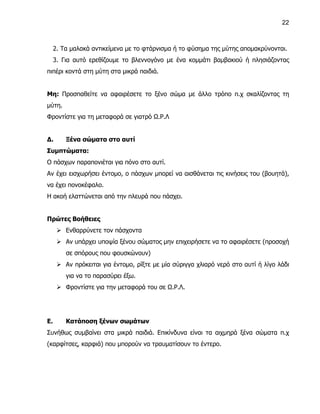 22



     2. Τα μαλακά αντικείμενα με το φτάρνισμα ή το φύσημα της μύτης απομακρύνονται.
     3. Για αυτό ερεθίζουμε το βλεννογόνο με ένα κομμάτι βαμβακιού ή πλησιάζοντας
πιπέρι κοντά στη μύτη στα μικρά παιδιά.


Μη: Προσπαθείτε να αφαιρέσετε το ξένο σώμα με άλλο τρόπο π.χ σκαλίζοντας τη
μύτη.
Φροντίστε για τη μεταφορά σε γιατρό Ω.Ρ.Λ


Δ.       Ξένα σώματα στο αυτί
Συμπτώματα:
Ο πάσχων παραπονιέται για πόνο στο αυτί.
Αν έχει εισχωρήσει έντομο, ο πάσχων μπορεί να αισθάνεται τις κινήσεις του (βουητά),
να έχει πονοκέφαλο.
Η ακοή ελαττώνεται από την πλευρά που πάσχει.


Πρώτες Βοήθειες
       Ενθαρρύνετε τον πάσχοντα
       Αν υπάρχει υποψία ξένου σώματος μην επιχειρήσετε να το αφαιρέσετε (προσοχή
         σε σπόρους που φουσκώνουν)
       Αν πρόκειται για έντομο, ρίξτε με μία σύριγγα χλιαρό νερό στο αυτί ή λίγο λάδι
         για να το παρασύρει έξω.
       Φροντίστε για την μεταφορά του σε Ω.Ρ.Λ.




Ε.       Κατάποση ξένων σωμάτων
Συνήθως συμβαίνει στα μικρά παιδιά. Επικίνδυνα είναι τα αιχμηρά ξένα σώματα π.χ
(καρφίτσες, καρφιά) που μπορούν να τραυματίσουν το έντερο.
 