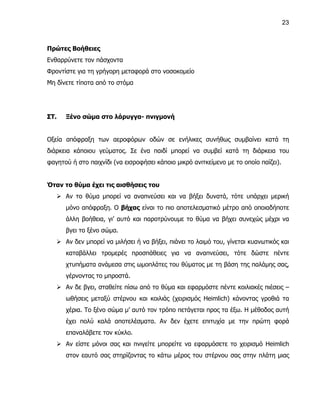 23



Πρώτες Βοήθειες
Ενθαρρύνετε τον πάσχοντα
Φροντίστε για τη γρήγορη μεταφορά στο νοσοκομείο
Μη δίνετε τίποτα από το στόμα




ΣΤ.   Ξένο σώμα στο λάρυγγα- πνιγμονή


Οξεία απόφραξη των αεροφόρων οδών σε ενήλικες συνήθως συμβαίνει κατά τη
διάρκεια κάποιου γεύματος. Σε ένα παιδί μπορεί να συμβεί κατά τη διάρκεια του
φαγητού ή στο παιχνίδι (να εισροφήσει κάποιο μικρό ανιτκείμενο με το οποίο παίζει).


Όταν το θύμα έχει τις αισθήσεις του
    Αν το θύμα μπορεί να αναπνεύσει και να βήξει δυνατά, τότε υπάρχει μερική
      μόνο απόφραξη. Ο βήχας είναι το πιο αποτελεσματικό μέτρο από οποιαδήποτε
      άλλη βοήθεια, γι’ αυτό και παροτρύνουμε το θύμα να βήχει συνεχώς μέχρι να
      βγει το ξένο σώμα.
    Αν δεν μπορεί να μιλήσει ή να βήξει, πιάνει το λαιμό του, γίνεται κυανωτικός και
      καταβάλλει τρομερές προσπάθειες για να αναπνεύσει, τότε δώστε πέντε
      χτυπήματα ανάμεσα στις ωμοπλάτες του θύματος με τη βάση της παλάμης σας,
      γέρνοντας το μπροστά.
    Αν δε βγει, σταθείτε πίσω από το θύμα και εφαρμόστε πέντε κοιλιακές πιέσεις –
      ωθήσεις μεταξύ στέρνου και κοιλιάς (χειρισμός Heimlich) κάνοντας γροθιά τα
      χέρια. Το ξένο σώμα μ’ αυτό τον τρόπο πετάγεται προς τα έξω. Η μέθοδος αυτή
      έχει πολύ καλά αποτελέσματα. Αν δεν έχετε επιτυχία με την πρώτη φορά
      επαναλάβετε τον κύκλο.
    Αν είστε μόνοι σας και πνιγείτε μπορείτε να εφαρμόσετε το χειρισμό Heimlich
      στον εαυτό σας στηρίζοντας το κάτω μέρος του στέρνου σας στην πλάτη μιας
 