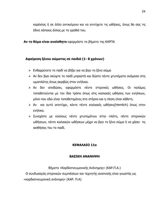 24



      καρέκλας ή σε άλλο αντικείμενο και να επιτύχετε τις ωθήσεις, όπως θα σας τις
      έδινε κάποιος άλλος με τη γροθιά του.


Αν το θύμα είναι αναίσθητο εφαρμόστε τα βήματα της ΚΑΡΠΑ




 Αφαίρεση ξένου σώματος σε παιδιά (1- 8 χρόνων)


    Ενθαρρύνετε το παιδί να βήξει για να βγει το ξένο σώμα
    Αν δεν βγει σκύψτε το παιδί μπροστά και δώστε πέντε χτυπήματα ανάμεσα στις
      ωμοπλάτες όπως ακριβώς στον ενήλικα.
    Αν   δεν    αποδώσει,      εφαρμόστε   πέντε   στερνικές   ωθήσεις.   Οι   παλάμες
      τοποθετούνται με τον ίδιο τρόπο όπως στις κοιλιακές ωθήσεις των ενηλίκων,
      μόνο που εδώ είναι τοποθετημένες στο στέρνο και η πίεση είναι κάθετη.
    Αν    και αυτό αποτύχει, κάντε πέντε κοιλιακές ωθήσεις(Hemlich) όπως στον
      ενήλικα.
    Συνεχίστε με κύκλους πέντε χτυπημάτων στην πλάτη, πέντε στερνικών
      ωθήσεων, πέντε κοιλιακών ωθήσεων μέχρι να βγει το ξένο σώμα ή να χάσει τις
      αισθήσεις του το παιδί.




                                   ΚΕΦΑΛΑΙΟ 11ο


                                  ΒΑΣΙΚΗ ΑΝΑΝΗΨΗ


                 Βήματα «Καρδιοπνευμονικής Ανάνηψης» (ΚΑΡ.Π.Α.)
 Ο συνδυασμός στερνικών συμπιέσεων και τεχνητής αναπνοής είναι γνωστός ως
«καρδιοπνευμονική ανάνηψη» (ΚΑΡ. Π.Α)
 