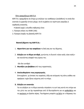 25




    Πότε εφαρμόζουμε ΚΑΡ.Π.Α.
ΚΑΡ.Π.Α. εφαρμόζεται σε άτομο με απώλεια των αισθήσεων (αναίσθητο) το οποίο δεν
αναπνέει ή εμφανίζει έντονο ρόγχο. Αυτό συμβαίνει σε περίπτωση ασφυξίας ή
καρδιακής ανακοπής.
  Η βασική αρχή ( αλυσίδα επιβίωσης) είναι:
1. Έγκαιρη κλήση του ΕΚΑΒ (166)
2. Έγκαιρη έναρξη της βασικής ΚΑΡ.Π.Α




     Βασικά βήματα της ΚΑΡ.Π.Α.:


   1. Φροντίστε για την ασφάλεια τη δική σας και του θύματος.


   2. Ελέγξτε αν το θύμα αντιδρά, ρωτώντας το δυνατά «είσαι καλά; είσαι καλά;»
      και κουνώντας ελαφρά τους ώμους του.


       Εάν δεν αντιδρά:
   3. Φωνάξτε για βοήθεια από τους περαστικούς.


   4. Απελευθερώστε τους αεραγωγούς.
      Επιτυγχάνετε με έκταση του κεφαλιού, έλξη και ανύψωση της κάτω γνάθου και
      αφαίρεση τυχόν ξένου σώματος από το στόμα.


   5. Ελέγξτε αν αναπνέει
      Για να ελέγξετε αν το θύμα αναπνέει πλησιάστε το αυτί σας κοντά στο στόμα και
      την μύτη του για όχι περισσότερο από 10 δευτερόλεπτα για να αισθανθείτε και
      να ακούσετε αν βγαίνει αέρας. Ταυτόχρονα μπορείτε να δείτε αν ο θώρακας του
 