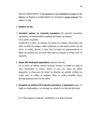 26



  θύματος ανεβοκατεβαίνει. Αν δεν ακούσετε και δεν αισθανθείτε τον αέρα και δεν
  βλέπετε τον θώρακα να ανεβοκατεβαίνει και ταυτόχρονα υπάρχει κυάνωση τότε
  καλέστε το 166.


6. Καλέστε το 166


7. Ξεκινήστε αμέσως τις στερνικές συμπιέσεις (30 στερνικές συμπιέσεις)
  προκειμένου να αποκατασταθεί η καρδιακή λειτουργία του θύματος
  Για να κάνετε συμπιέσεις:
  Τοποθετήστε τη βάση της παλάμης στο κέντρο του στέρνου. Ακουμπήστε από
  πάνω την άλλη σας παλάμη, πλέξτε τα δάχτυλα των δύο χεριών μεταξύ τους και
  πιέστε το στήθος, έχοντας τα χέρια σας τεντωμένα και χρησιμοποιώντας το
  βάρος του σώματος σας, έτσι ώστε κάθε φορά να υποχωρεί το στήθος κατά 4-5
  εκατοστά.


8. Δώστε δύο διαδοχικές εμφυσήσεις (τεχνητή αναπνοή)
  Για να κάνετε σε κάποιον τεχνητή αναπνοή, τεντώστε το κεφάλι του προς τα
  πίσω, ανασηκώστε το πιγούνι, κλείστε τη μύτη του, πάρτε μία ανάσα,
  εφαρμόστε το στόμα σας στο στόμα του θύματος και φυσήξτε σταθερά και
  απαλά. Δείτε το στήθος να ανεβαίνει. Μόλις το στήθος επανέλθει, δώστε
  δεύτερη εμφύσηση κατά τον ίδιο τρόπο.


9. Συνεχίστε με κύκλους 30 στερνικές συμπιέσεις, 2 εμφυσήσεις μέχρι την
  άφιξη του ασθενοφόρου, την ανάνηψη του ατόμου ή την δική σας εξάντληση.




  Αν το θύμα αρχίσει να αναπνέει, τοποθετήστε το σε θέση ανάνηψης
 