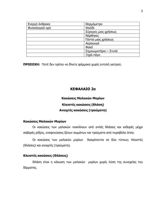 3



   Ενεργό άνθρακα                        Θερμόμετρο
   Φυσιολογικό ορό                       Ψαλίδι
                                         Σύριγγες μιας χρήσεως
                                         Νάρθηκες
                                         Γάντια μιας χρήσεως
                                         Αεραγωγό
                                         Φακό
                                         Σημειωματάριο – Στυλό
                                         Ξηρό πάγο


ΠΡΟΣΟΧΗ: Ποτέ δεν πρέπει να δίνετε φάρμακα χωρίς εντολή γιατρού.




                                 ΚΕΦΑΛΑΙΟ 2ο

                           Κακώσεις Μαλακών Μορίων

                           Κλειστές κακώσεις (θλάση)
                         Ανοιχτές κακώσεις (τραύματα)


Κακώσεις Μαλακών Μορίων
      Οι κακώσεις των μαλακών ποικίλλουν από απλές θλάσεις και εκδορές μέχρι
σοβαρές ρήξεις, ενσφηνώσεις ξένων σωμάτων και τραύματα από πυροβόλα όπλα.

      Οι κακώσεις των μαλακών μορίων      διακρίνονται σε δύο τύπους: Κλειστές
(θλάσεις) και ανοιχτές (τραύματα).


Κλειστές κακώσεις (Θλάσεις)

      Θλάση είναι η κάκωση των μαλακών    μορίων χωρίς λύση της συνεχείας του
δέρματος.
 