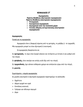 5



                                  ΚΕΦΑΛΑΙΟ 3ο
                                 Αιμορραγίες
                    Πρώτες Βοήθειες εξωτερικών αιμορραγιών
                   Πρώτες Βοήθειες εσωτερικών αιμορραγιών
                     Ρινορραγία
                     Εγκεφαλική αιμορραγία
                     Αιμορραγία από την κοιλιακή χώρα
                     Γενικές οδηγίες αντιμετώπισης εσωτερικών
                      αιμορραγιών



Αιμορραγίες

Γενικά για τις αιμορραγίες

      Αιμορραγία είναι η διαφυγή αίματος από τις αρτηρίες, τις φλέβες ή τα τριχοειδή.
Μία αιμορραγία μπορεί να είναι εξωτερική ή εσωτερική.

      Οι αιμορραγίες διακρίνονται σε:

Σε αρτηριακές, το αίμα είναι ζωηρό κόκκινο και πετάγεται με ένταση ή και ρυθμό από
την πληγή.

Σε φλεβικές, είναι σκούρο και απλώς κυλά έξω από την πληγή.

Σε τριχοειδικές, έχει κάποιο ενδιάμεσο χρώμα και απλώνεται γύρω από την πληγή.

Σε μεικτές


Συμπτώματα – σημεία αιμορραγίας

Σε μεγάλη εσωτερική ή εξωτερική αιμορραγία παρατηρούμε τα ακόλουθα:

 Ωχρότητα
 Δέρμα ψυχρό και υγρό
 Επιπόλαιη αναπνοή
 Γρήγορο και αδύναμο σφυγμό
 Δίψα
 