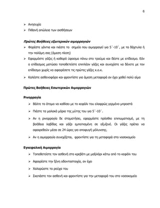 6



 Ανησυχία
 Πιθανή απώλεια των αισθήσεων


Πρώτες Βοήθειες εξωτερικών αιμορραγιών
 Φορέστε γάντια και πιέστε το σημείο που αιμορραγεί για 5΄-10΄, με τα δάχτυλα ή
   την παλάμη σας (άμεση πίεση)
 Εφαρμόστε γάζες ή καθαρό ύφασμα πάνω στο τραύμα και δέστε με επίδεσμο. Εάν
   ο επίδεσμος ματώσει τοποθετείστε επιπλέον γάζες και συνεχίστε να δένετε με τον
   επίδεσμο χωρίς να αφαιρέσετε τις πρώτες γάζες κ.ο.κ.

 Καλέστε ασθενοφόρο και φροντίστε για άμεση μεταφορά αν έχει χαθεί πολύ αίμα


Πρώτες Βοήθειες Εσωτερικών Αιμορραγιών


Ρινορραγία

    Βάλτε το άτομο να καθίσει με το κεφάλι του ελαφρώς γερμένο μπροστά

    Πιέστε τα μαλακά μόρια της μύτης του για 5΄-10΄.

    Αν η ρινορραγία δε σταματήσει, εφαρμόστε πρόσθιο επιπωματισμό, με τη
      βοήθεια λαβίδας και γάζα εμποτισμένη σε οξυζενέ. Οι γάζες πρέπει να
      αφαιρεθούν μέσα σε 24 ώρες για αποφυγή μόλυνσης.

    Αν η αιμορραγία συνεχίζεται, φροντίστε για τη μεταφορά στο νοσοκομείο


Εγκεφαλική Αιμορραγία

    Τοποθετείστε τον ασθενή στο κρεβάτι με μαξιλάρι κάτω από το κεφάλι του

    Αφαιρέστε την ξένη οδοντοστοιχία, αν έχει

    Χαλαρώστε τα ρούχα του

    Σκεπάστε τον ασθενή και φροντίστε για την μεταφορά του στο νοσοκομείο
 