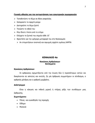 7



Γενικές οδηγίες για την αντιμετώπιση των εσωτερικών αιμορραγιών

 Τοποθετείστε το θύμα σε θέση ασφαλείας
 Χαλαρώστε τα σφιχτά ρούχα
 Διατηρείστε το θύμα ζεστό
 Τονώστε το ηθικό του
 Μην δίνετε τίποτα από το στόμα
 Ελέγχετε τα ζωτικά του σημεία κάθε 10΄
 Φροντίστε για την γρήγορη μεταφορά του στο Νοσοκομείο
    Αν σταματήσουν αναπνοή και σφυγμός αρχίστε αμέσως ΚΑΡΠΑ




                                ΚΕΦΑΛΑΙΟ 4ο
                              Κακώσεις Αρθρώσεων
                                  Κατάγματα

Κακώσεις Αρθρώσεων

       Οι αρθρώσεις σχηματίζονται από την ένωση δύο ή περισσότερων οστών και
διακρίνονται σε ακίνητες και κινητές. Σε μία άρθρωση συμμετέχουν οι σύνδεσμοι, ο
αρθρικός χόνδρος και η αρθρική μεμβράνη.

Διάστρεμμα

       Είναι η κάκωση και πιθανή μερική ή πλήρης ρήξη των συνδέσμων μιας
άρθρωσης.

Συμπτώματα:
      Πόνος και ευαισθησία της περιοχής
      Οίδημα
      Μελανιά
 