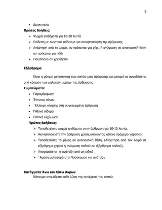 8



      Δυσκινησία
Πρώτες Βοήθεις:
    Ψυχρά επιθέματα για 10-20 λεπτά
    Επίδεση με ελαστικό επίδεσμο για ακινητοποίηση της άρθρωσης
    Ανάρτηση από το λαιμό, αν πρόκειται για χέρι, ή ανύψωση σε αναπαυτική θέση
       αν πρόκειται για πόδι
    Παυσίπονο αν χρειάζεται

Εξάρθρημα

       Είναι η μόνιμη μετατόπιση των οστών μιας άρθρωσης και μπορεί να συνοδεύεται
από κάκωση των μαλακών μορίων της άρθρωσης.
Συμπτώματα:
      Παραμόρφωση
      Έντονος πόνος
      ΄Ελλειψη κίνησης στη συγκεκριμένη άρθρωση
      Πιθανό οίδημα
      Πιθανή εκχύμωση
   Πρώτες Βοήθειες:
        Τοποθετείστε ψυχρά επιθέματα στην άρθρωση για 10-15 λεπτά.
        Ακινητοποιείστε την άρθρωση χρησιμοποιώντας κάποιο πρόχειρο νάρθηκα.
        Τοποθετείστε το μέλος σε αναπαυτική θέση. (Ανάρτηση από τον λαιμό σε
          εξέρθρημα χεριού ή ανύψωση ποδιού σε εξάρθρημα ποδιού).
        Απαγορεύεται η ανάταξη από μη ειδικό
        ΄Αμεση μεταφορά στο Νοσοκομείο για ανάταξη



Κατάγματα Άνω και Κάτω Άκρων
     Κάταγμα ονομάζεται κάθε λύση της συνέχειας του οστού.
 