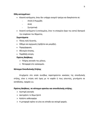 9



Είδη καταγμάτων:
      Κλειστά κατάγματα, όπου δεν υπάρχει ανοιχτό τραύμα και διακρίνονται σε:
          -     Ατελή ή Ρωγμώδη
          -     Απλά
          -     Συντριπτικά
      Ανοικτά κατάγματα ή επιπλεγμένα, όταν το σπασμένο άκρο του οστού διαπερνά
       την επιφάνεια του δέρματος.
   Συμπτώματα
      Πόνος πολύ δυνατός.
      Οίδημα και εκχύμωση (πρήζεται και μαυρίζει).
      Παραμόρφωση.
      Αδυναμία κίνησης.
      Παράδοξη κίνηση.
   Πρώτες Βοήθειες:
        Πλήρης ακινησία του μέλους.
        Μεταφορά στο νοσοκομείο.

Κάταγμα Σπονδυλικής Στήλης


       Ατυχήματα στα οποία συνήθως παρατηρούνται κακώσεις της σπονδυλικής
στήλης, είναι η πτώση από ύψος με το κεφάλι ή τους γλουτούς, χτυπήματα σε
καταδύσεις, τροχαία κ.α.


Πρώτες Βοήθειες σε κάταγμα κρανίου και σπονδυλικής στήλης.
    Αυστηρή ακινησία
    Διατηρήστε το θύμα ζεστό
    Καλέστε ασθενοφόρο
    Η μεταφορά πρέπει να γίνει σε επίπεδο και σκληρό φορείο.
 