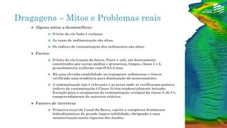 Dragagens – Mitos e Problemas reais
 Alguns mitos a desmistificar:
 O leito do rio Sado é rochoso;
 As taxas de sedimentação são altas;
 Os índices de contaminação dos sedimentos são altos;
 Factos:
 O leito do rio (canais da barra, Norte e sul), são basicamente
constituídos por areias medias e grosseiras, limpas, classe 1 e 2,
granulometria uniforme com Ø 0,5-2 mm;
 Há uma elevada estabilidade no transporte sedimentar e têm-se
verificado uma tendência para diminuição do assoreamento;
 A contaminação não é relevante e as àreas onde se verificaram maiores
índices de contaminação ( Classe 3) têm tendencialmente baixado.
Exceção para o surgimento de contaminação vestigial da classe 3, de Cr,
comprovadamente de natureza telúrica.
 Fatores de incerteza
 Primeiro terço do Canal da Barra, sujeito a complexos fenómenos
hidrodinâmicos de grande imprevisibilidade, obrigando a uma
monitorização muito rigorosa dos fundos.
 