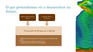 • Melhoria das condições de segurança no trânsito de
navios
• Aumento dos calados operacionais
• Otimização do esforço de dragagem
Otimização do Resguardo à Quilha
Condições físicas
previstas
Modelos Matemáticos
Navios
Condições físicas
previstas
O que pretendemos vir a desenvolver no
futuro.
 